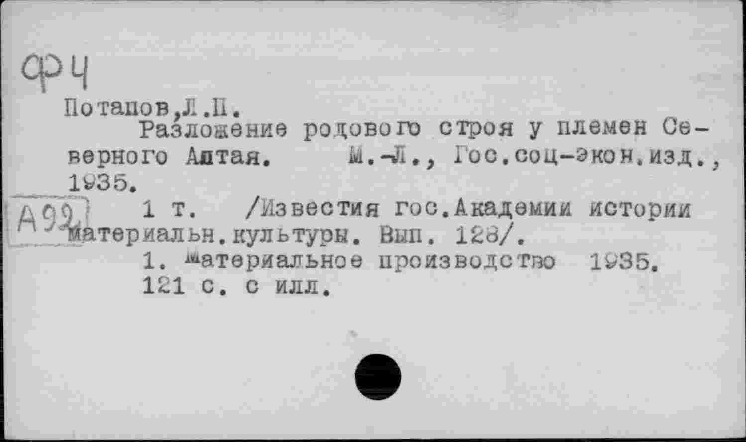 ﻿Потапов,Л .11.
Разложение родового строя у племен Се верного Алтая. М.-Л., Гос. со ц-э ко я. изд 1935.
дсі]Г) 1 т* /Известия гос.Академии истории м Материальн.культуры. Вып. 128/.
1. материальное производство 1935.
121 с. с илл.